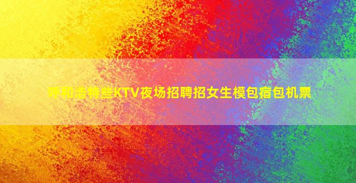 呼和浩特些KTV夜场招聘招女生模包宿包机票